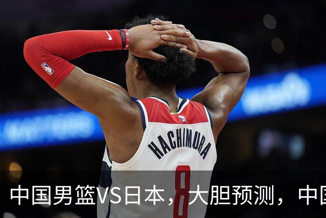 中国男篮VS日本，大胆预测，中国男篮将主场大胜，因为以下这5点