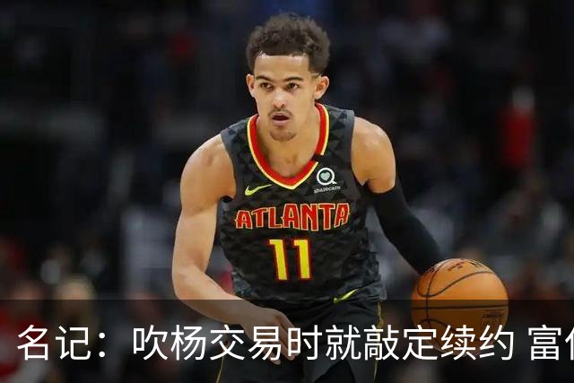 名记：吹杨交易时就敲定续约 富保罗也想这么运作浓眉但没人理他