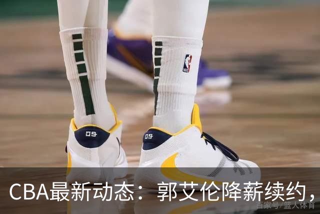 CBA最新动态：郭艾伦降薪续约，弗格完全签约，青岛抛售国手后卫